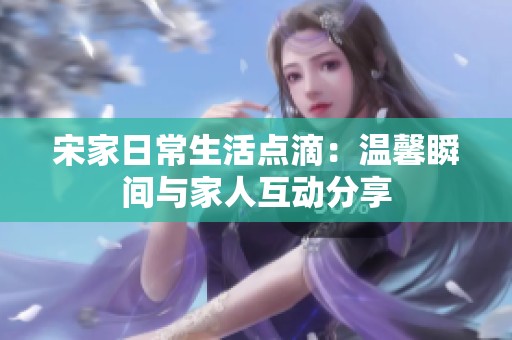 宋家日常生活点滴：温馨瞬间与家人互动分享