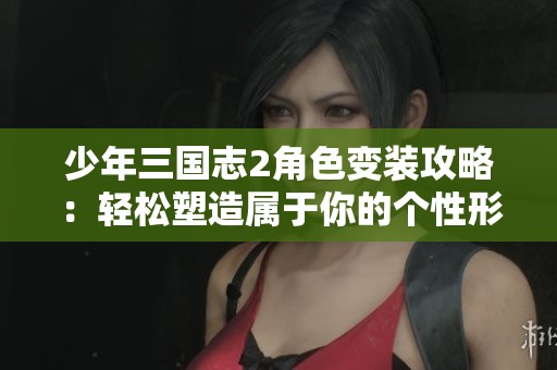 少年三国志2角色变装攻略：轻松塑造属于你的个性形象秘籍