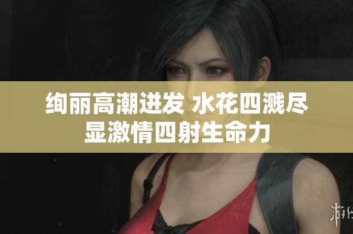 绚丽高潮迸发 水花四溅尽显激情四射生命力