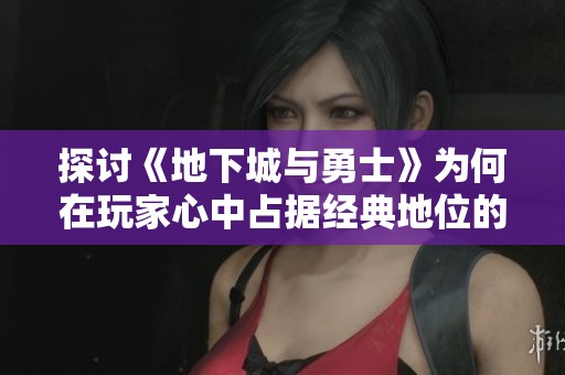 探讨《地下城与勇士》为何在玩家心中占据经典地位的深层原因