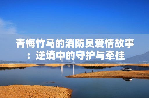 青梅竹马的消防员爱情故事：逆境中的守护与牵挂