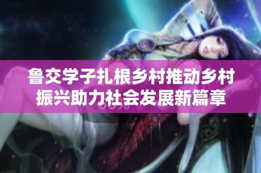 鲁交学子扎根乡村推动乡村振兴助力社会发展新篇章