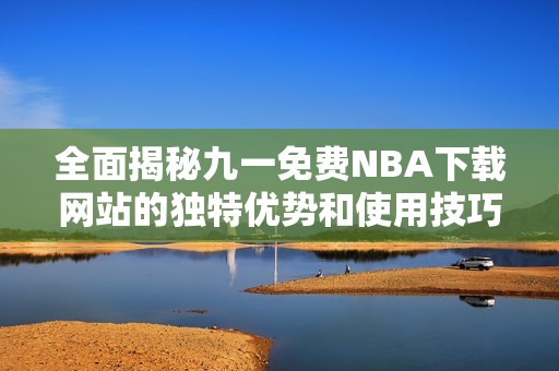 全面揭秘九一免费NBA下载网站的独特优势和使用技巧