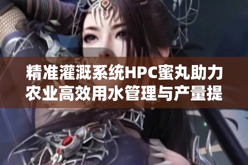精准灌溉系统HPC蜜丸助力农业高效用水管理与产量提升