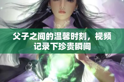 父子之间的温馨时刻，视频记录下珍贵瞬间