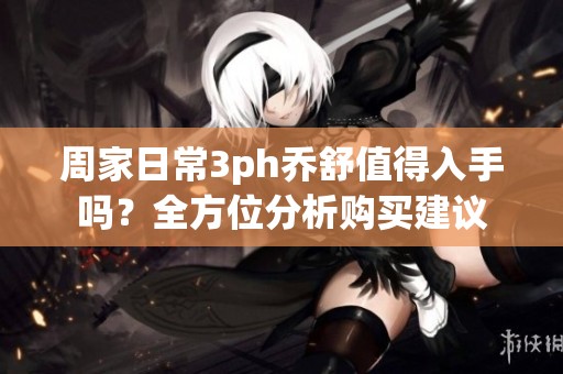 周家日常3ph乔舒值得入手吗？全方位分析购买建议