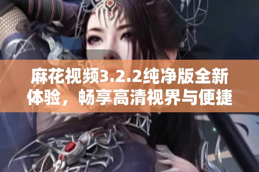 麻花视频3.2.2纯净版全新体验，畅享高清视界与便捷功能