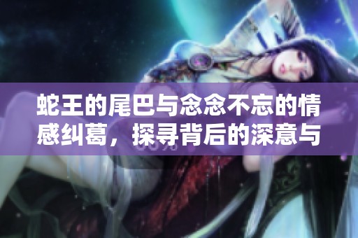 蛇王的尾巴与念念不忘的情感纠葛，探寻背后的深意与启示