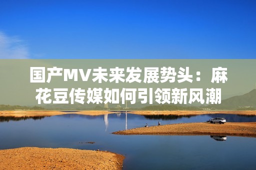 国产MV未来发展势头：麻花豆传媒如何引领新风潮