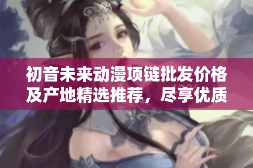 初音未来动漫项链批发价格及产地精选推荐，尽享优质购物体验
