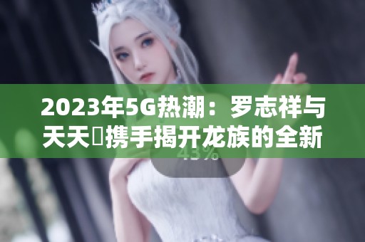 2023年5G热潮：罗志祥与天天奭携手揭开龙族的全新篇章