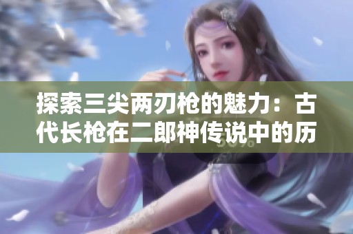 探索三尖两刃枪的魅力：古代长枪在二郎神传说中的历史与文化意义