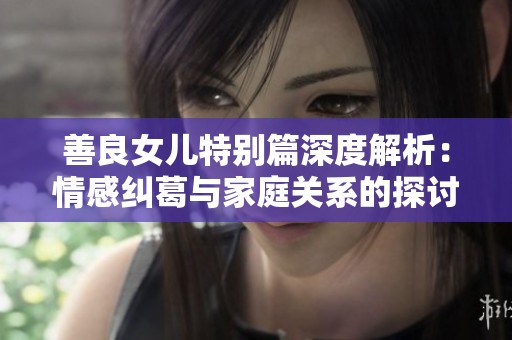 善良女儿特别篇深度解析：情感纠葛与家庭关系的探讨