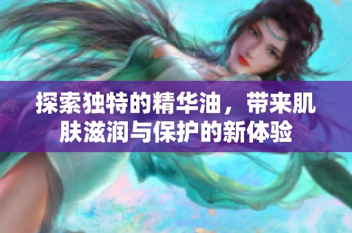 探索独特的精华油，带来肌肤滋润与保护的新体验