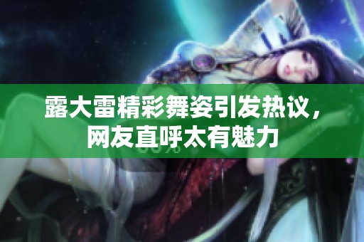 露大雷精彩舞姿引发热议，网友直呼太有魅力