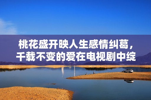 桃花盛开映人生感情纠葛，千载不变的爱在电视剧中绽放