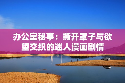 办公室秘事：撕开罩子与欲望交织的迷人漫画剧情