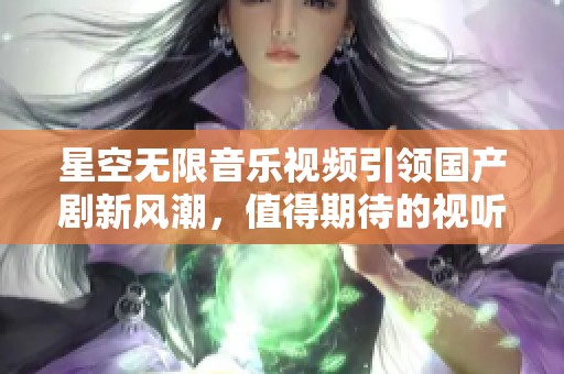 星空无限音乐视频引领国产剧新风潮，值得期待的视听盛宴