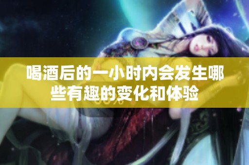 喝酒后的一小时内会发生哪些有趣的变化和体验