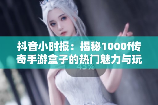 抖音小时报：揭秘1000f传奇手游盒子的热门魅力与玩家反响