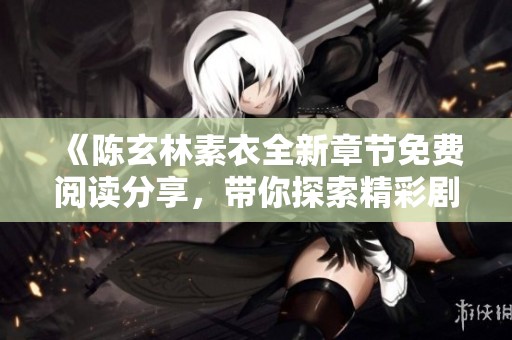 《陈玄林素衣全新章节免费阅读分享，带你探索精彩剧情》