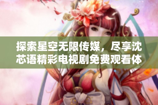 探索星空无限传媒，尽享沈芯语精彩电视剧免费观看体验