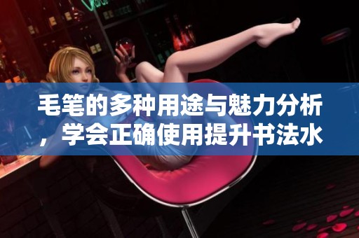 毛笔的多种用途与魅力分析，学会正确使用提升书法水平