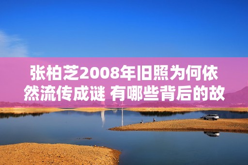 张柏芝2008年旧照为何依然流传成谜 有哪些背后的故事？
