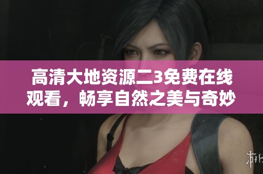 高清大地资源二3免费在线观看，畅享自然之美与奇妙探索