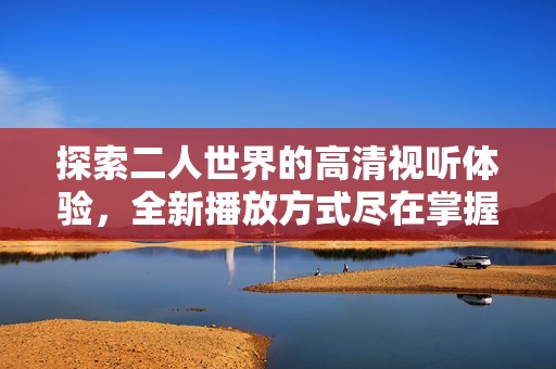 探索二人世界的高清视听体验，全新播放方式尽在掌握