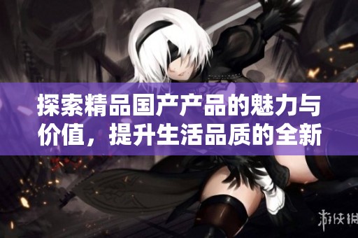 探索精品国产产品的魅力与价值，提升生活品质的全新选择