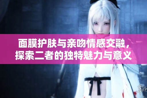 面膜护肤与亲吻情感交融，探索二者的独特魅力与意义