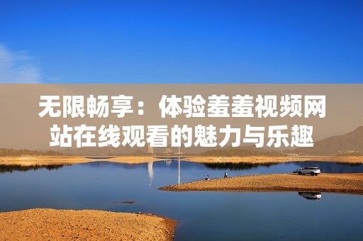 无限畅享：体验羞羞视频网站在线观看的魅力与乐趣