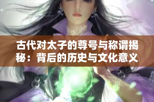 古代对太子的尊号与称谓揭秘：背后的历史与文化意义