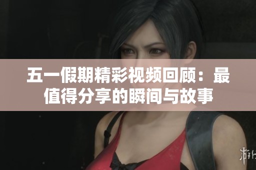 五一假期精彩视频回顾：最值得分享的瞬间与故事