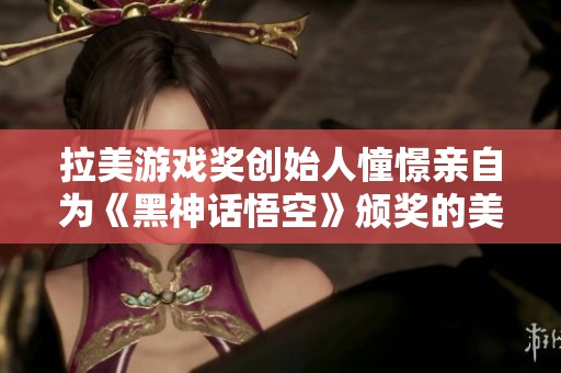 拉美游戏奖创始人憧憬亲自为《黑神话悟空》颁奖的美好时刻