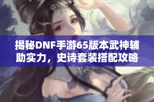 揭秘DNF手游65版本武神辅助实力，史诗套装搭配攻略详解