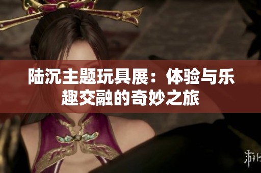 陆沉主题玩具展：体验与乐趣交融的奇妙之旅