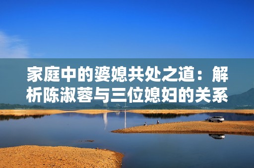 家庭中的婆媳共处之道：解析陈淑蓉与三位媳妇的关系