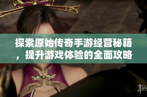探索原始传奇手游经营秘籍，提升游戏体验的全面攻略分享