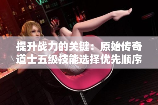 提升战力的关键：原始传奇道士五级技能选择优先顺序详解