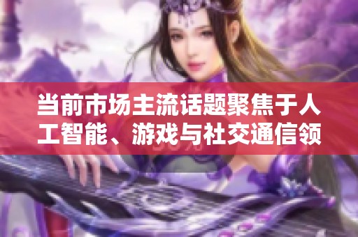 当前市场主流话题聚焦于人工智能、游戏与社交通信领域的发展动态
