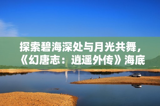 探索碧海深处与月光共舞，《幻唐志：逍遥外传》海底迷宫玩法揭秘
