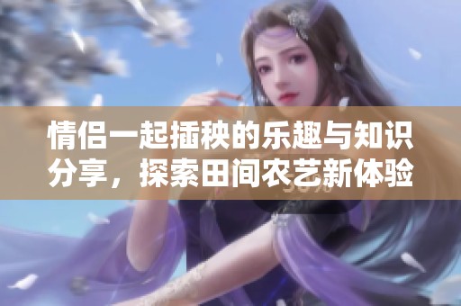 情侣一起插秧的乐趣与知识分享，探索田间农艺新体验