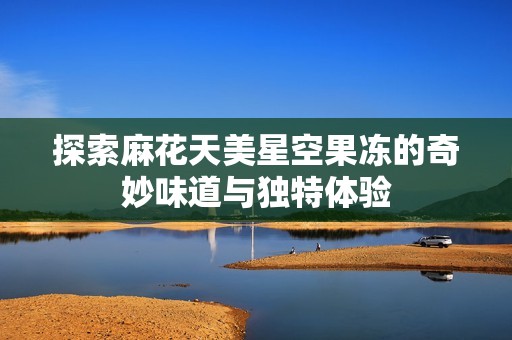 探索麻花天美星空果冻的奇妙味道与独特体验