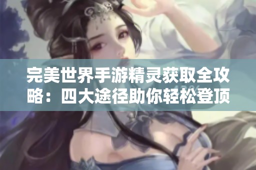 完美世界手游精灵获取全攻略：四大途径助你轻松登顶巅峰之路