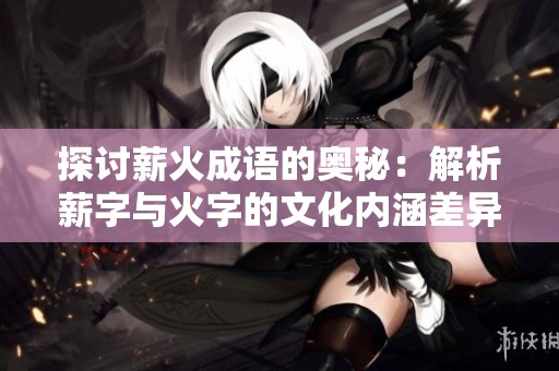 探讨薪火成语的奥秘：解析薪字与火字的文化内涵差异