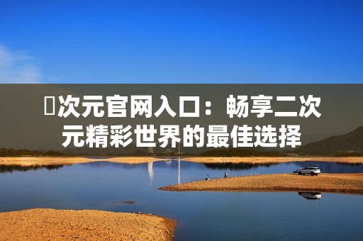 囧次元官网入口：畅享二次元精彩世界的最佳选择