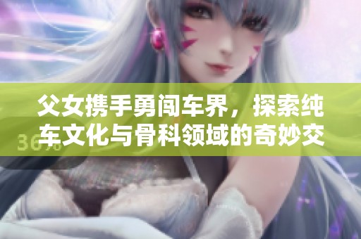 父女携手勇闯车界，探索纯车文化与骨科领域的奇妙交汇