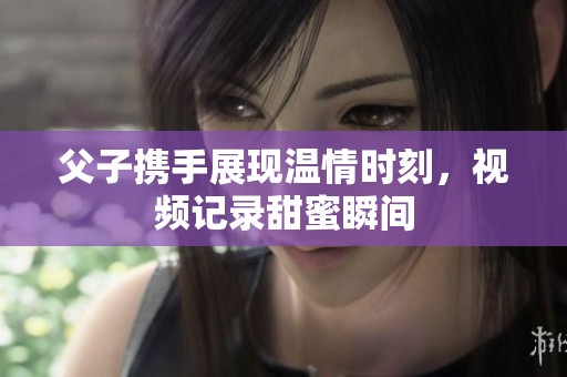 父子携手展现温情时刻，视频记录甜蜜瞬间